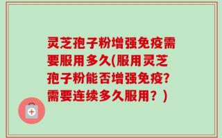 灵芝孢子粉增强免疫需要服用多久(服用灵芝孢子粉能否增强免疫？需要连续多久服用？)