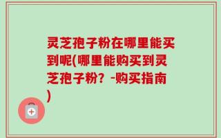 灵芝孢子粉在哪里能买到呢(哪里能购买到灵芝孢子粉？-购买指南)