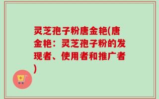 灵芝孢子粉唐金艳(唐金艳：灵芝孢子粉的发现者、使用者和推广者)