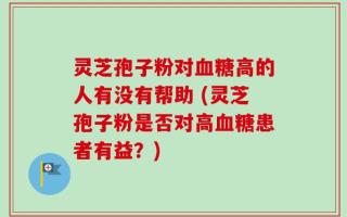 灵芝孢子粉对血糖高的人有没有帮助 (灵芝孢子粉是否对高血糖患者有益？)