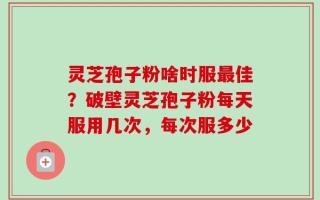 灵芝孢子粉啥时服最佳？破壁灵芝孢子粉每天服用几次，每次服多少