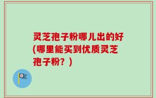 灵芝孢子粉哪儿出的好(哪里能买到优质灵芝孢子粉？)