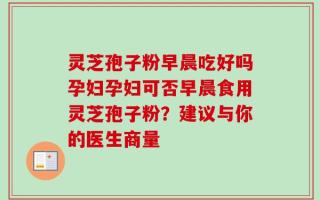 灵芝孢子粉早晨吃好吗孕妇孕妇可否早晨食用灵芝孢子粉？建议与你的医生商量