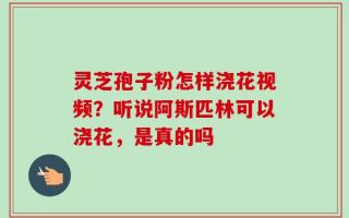 灵芝孢子粉怎样浇花视频？听说阿斯匹林可以浇花，是真的吗