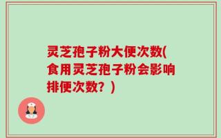 灵芝孢子粉大便次数(食用灵芝孢子粉会影响排便次数？)