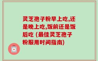 灵芝孢子粉早上吃,还是晚上吃,饭前还是饭后吃 (最佳灵芝孢子粉服用时间指南)