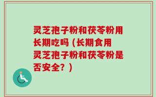 灵芝孢子粉和茯苓粉用长期吃吗 (长期食用灵芝孢子粉和茯苓粉是否安全？)