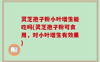 灵芝孢子粉小叶增生能吃吗(灵芝孢子粉可食用，对小叶增生有效果)