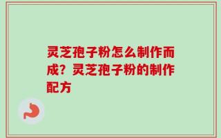 灵芝孢子粉怎么制作而成？灵芝孢子粉的制作配方