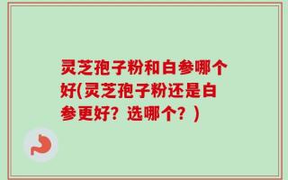 灵芝孢子粉和白参哪个好(灵芝孢子粉还是白参更好？选哪个？)
