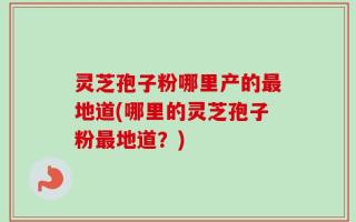 灵芝孢子粉哪里产的最地道(哪里的灵芝孢子粉最地道？)