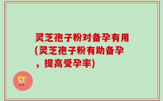灵芝孢子粉对备孕有用(灵芝孢子粉有助备孕，提高受孕率)