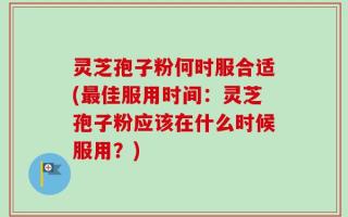 灵芝孢子粉何时服合适(最佳服用时间：灵芝孢子粉应该在什么时候服用？)