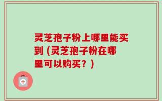 灵芝孢子粉上哪里能买到 (灵芝孢子粉在哪里可以购买？)