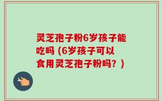 灵芝孢子粉6岁孩子能吃吗 (6岁孩子可以食用灵芝孢子粉吗？)