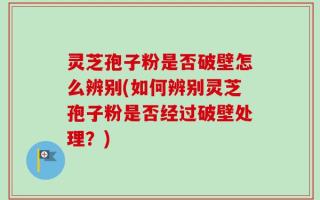 灵芝孢子粉是否破壁怎么辨别(如何辨别灵芝孢子粉是否经过破壁处理？)