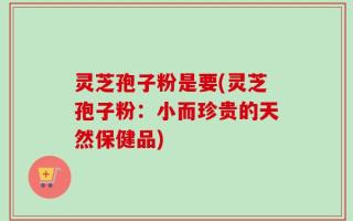 灵芝孢子粉是要(灵芝孢子粉：小而珍贵的天然保健品)