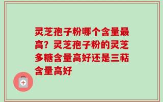 灵芝孢子粉哪个含量最高？灵芝孢子粉的灵芝多糖含量高好还是三萜含量高好