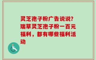 灵芝孢子粉广告说说？瑞草灵芝孢子粉一百元福利，都有哪些福利活动