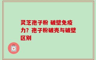 灵芝孢子粉 破壁免疫力？孢子粉破壳与破壁区别
