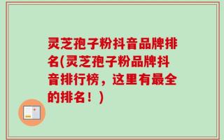 灵芝孢子粉抖音品牌排名(灵芝孢子粉品牌抖音排行榜，这里有最全的排名！)