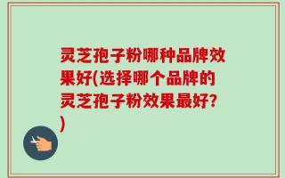 灵芝孢子粉哪种品牌效果好(选择哪个品牌的灵芝孢子粉效果最好？)