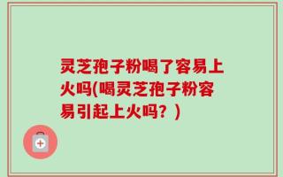灵芝孢子粉喝了容易上火吗(喝灵芝孢子粉容易引起上火吗？)