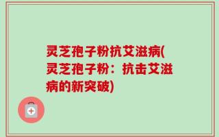 灵芝孢子粉抗艾滋病(灵芝孢子粉：抗击艾滋病的新突破)