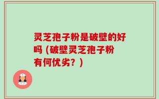 灵芝孢子粉是破壁的好吗 (破壁灵芝孢子粉有何优劣？)