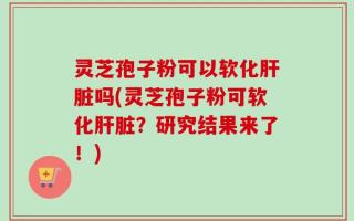 灵芝孢子粉可以软化肝脏吗(灵芝孢子粉可软化肝脏？研究结果来了！)