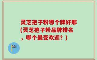 灵芝孢子粉哪个牌好那(灵芝孢子粉品牌排名，哪个最受欢迎？)