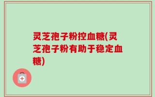 灵芝孢子粉控血糖(灵芝孢子粉有助于稳定血糖)