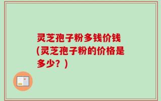 灵芝孢子粉多钱价钱 (灵芝孢子粉的价格是多少？)
