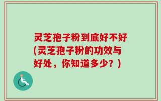 灵芝孢子粉到底好不好(灵芝孢子粉的功效与好处，你知道多少？)