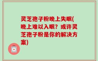 灵芝孢子粉晚上失眠(晚上难以入眠？或许灵芝孢子粉是你的解决方案)
