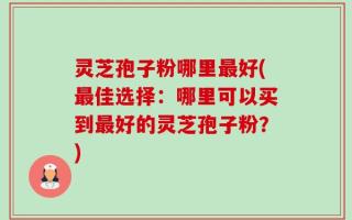 灵芝孢子粉哪里最好(最佳选择：哪里可以买到最好的灵芝孢子粉？)
