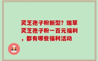 灵芝孢子粉新型？瑞草灵芝孢子粉一百元福利，都有哪些福利活动