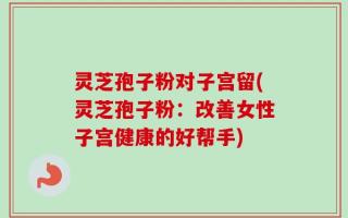 灵芝孢子粉对子宫留(灵芝孢子粉：改善女性子宫健康的好帮手)