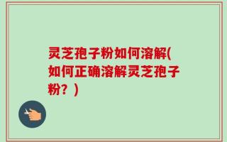 灵芝孢子粉如何溶解(如何正确溶解灵芝孢子粉？)