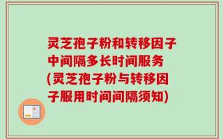 灵芝孢子粉和转移因子中间隔多长时间服务 (灵芝孢子粉与转移因子服用时间间隔须知)