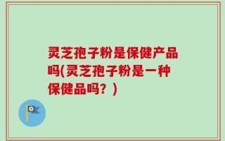 灵芝孢子粉是保健产品吗(灵芝孢子粉是一种保健品吗？)