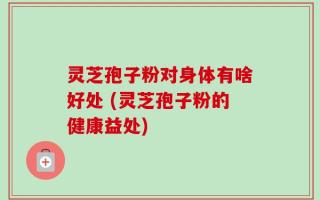 灵芝孢子粉对身体有啥好处 (灵芝孢子粉的健康益处)
