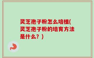 灵芝孢子粉怎么培植(灵芝孢子粉的培育方法是什么？)