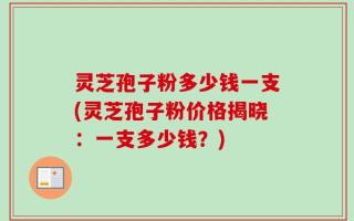 灵芝孢子粉多少钱一支(灵芝孢子粉价格揭晓：一支多少钱？)
