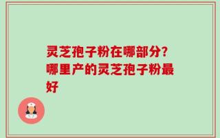 灵芝孢子粉在哪部分？哪里产的灵芝孢子粉最好