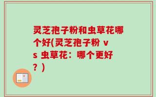 灵芝孢子粉和虫草花哪个好(灵芝孢子粉 vs 虫草花：哪个更好？)
