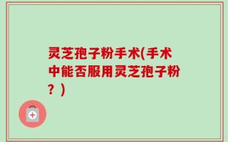 灵芝孢子粉手术(手术中能否服用灵芝孢子粉？)