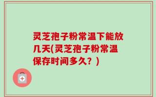 灵芝孢子粉常温下能放几天(灵芝孢子粉常温保存时间多久？)