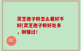 灵芝孢子粉怎么看好不好(灵芝孢子粉好处多，别错过！