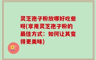 灵芝孢子粉放哪好吃些呀(享用灵芝孢子粉的最佳方式：如何让其变得更美味)